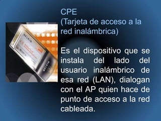 CPE(Tarjeta de acceso a la red inalámbrica)Es el dispositivo que se instala del lado del usuario inalámbrico de esa red (LAN), dialogan con el AP quien hace de punto de acceso a la red cableada. 