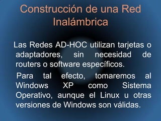 Construcción de una Red InalámbricaLas Redes AD-HOC utilizan tarjetas o adaptadores, sin necesidad de routers o software específicos.   Para tal efecto, tomaremos al Windows XP como Sistema Operativo, aunque el Linux u otras versiones de Windows son válidas.