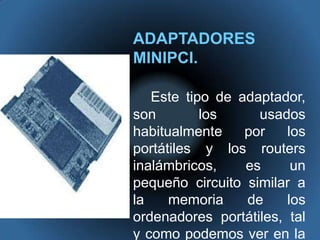ADAPTADORES MINIPCI.Este tipo de adaptador, son los usados habitualmente por los portátiles y los routers inalámbricos, es un pequeño circuito similar a la memoria de los ordenadores portátiles, tal y como podemos ver en la fotografía.