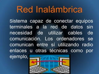 Red Inalámbrica   Sistema capaz de conectar equipos terminales a la red de datos sin necesidad de utilizar cables de comunicación. Los ordenadores se comunican entre sí utilizando radio enlaces u otras técnicas como por ejemplo, la luz infrarroja. 