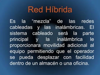 Red HíbridaEs la “mezcla” de las redes cableadas y las inalámbricas. El sistema cableado será la parte principal y la inalámbrica le proporcionara movilidad adicional al equipo permitiendo que el operador se pueda desplazar con facilidad dentro de un almacén o una oficina. 
