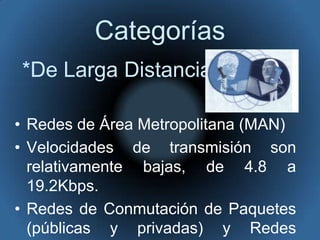 Categorías*De Larga DistanciaRedes de Área Metropolitana (MAN) Velocidades de transmisión son relativamente bajas, de 4.8 a 19.2Kbps. Redes de Conmutación de Paquetes (públicas y privadas) y Redes Telefónicas Celulares.