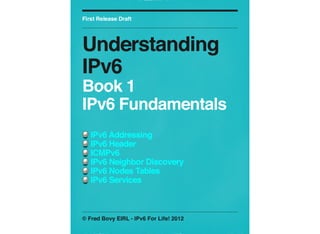 First Release Draft

Understanding
IPv6
Book 1
IPv6 Fundamentals
IPv6 Addressing
IPv6 Header
ICMPv6
IPv6 Neighbor Discovery
IPv6 Nodes Tables
IPv6 Services

© Fred Bovy EIRL - IPv6 For Life! 2012

 