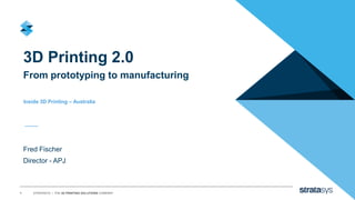 1 STRATASYS / THE 3D PRINTING SOLUTIONS COMPANY
3D Printing 2.0
From prototyping to manufacturing
Fred Fischer
Director - APJ
Inside 3D Printing – Australia
 