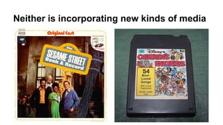 Neither is incorporating new kinds of media
 