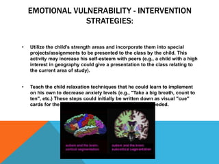 EMOTIONAL VULNERABILITY - INTERVENTION
STRATEGIES:
• Utilize the child's strength areas and incorporate them into special
projects/assignments to be presented to the class by the child. This
activity may increase his self-esteem with peers (e.g., a child with a high
interest in geography could give a presentation to the class relating to
the current area of study).
• Teach the child relaxation techniques that he could learn to implement
on his own to decrease anxiety levels (e.g., "Take a big breath, count to
ten", etc.) These steps could initially be written down as visual "cue"
cards for the child to carry with him, and refer to as needed.
 