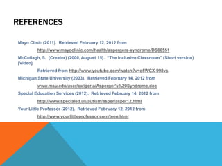 REFERENCES
Mayo Clinic (2011). Retrieved February 12, 2012 from
http://www.mayoclinic.com/health/aspergers-syndrome/DS00551
McCullagh, S. (Creator) (2008, August 15). “The Inclusive Classroom” (Short version)
[Video]
Retrieved from http://www.youtube.com/watch?v=o5WCX-998vs
Michigan State University (2003). Retrieved February 14, 2012 from
www.msu.edu/user/swigerja/Asperger's%20Syndrome.doc
Special Education Services (2012). Retrieved February 14, 2012 from
http://www.specialed.us/autism/asper/asper12.html
Your Little Professor (2012). Retrieved February 12, 2012 from
http://www.yourlittleprofessor.com/teen.html
 