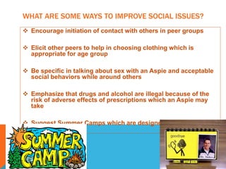 WHAT ARE SOME WAYS TO IMPROVE SOCIAL ISSUES?
 Encourage initiation of contact with others in peer groups
 Elicit other peers to help in choosing clothing which is
appropriate for age group
 Be specific in talking about sex with an Aspie and acceptable
social behaviors while around others
 Emphasize that drugs and alcohol are illegal because of the
risk of adverse effects of prescriptions which an Aspie may
take
 Suggest Summer Camps which are designed for Aspie teens
 