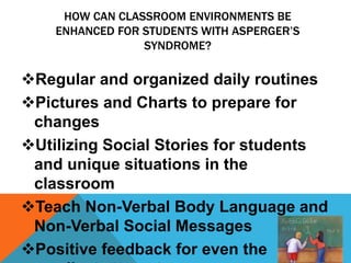 HOW CAN CLASSROOM ENVIRONMENTS BE
ENHANCED FOR STUDENTS WITH ASPERGER’S
SYNDROME?
Regular and organized daily routines
Pictures and Charts to prepare for
changes
Utilizing Social Stories for students
and unique situations in the
classroom
Teach Non-Verbal Body Language and
Non-Verbal Social Messages
Positive feedback for even the
 