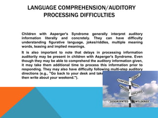 LANGUAGE COMPREHENSION/AUDITORY
PROCESSING DIFFICULTIES
Children with Asperger's Syndrome generally interpret auditory
information literally and concretely. They can have difficulty
understanding figurative language, jokes/riddles, multiple meaning
words, teasing and implied meanings.
It is also important to note that delays in processing information
auditorily may be present in children with Asperger's Syndrome. Even
though they may be able to comprehend the auditory information given,
it may take them additional time to process this information prior to
responding. They may also have difficulty following multi-step auditory
directions (e.g., "Go back to your desk and take out your journals, and
then write about your weekend.").
 