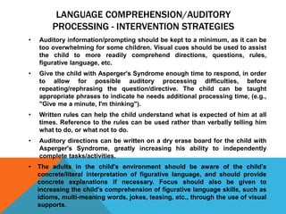 LANGUAGE COMPREHENSION/AUDITORY
PROCESSING - INTERVENTION STRATEGIES
• Auditory information/prompting should be kept to a minimum, as it can be
too overwhelming for some children. Visual cues should be used to assist
the child to more readily comprehend directions, questions, rules,
figurative language, etc.
• Give the child with Asperger's Syndrome enough time to respond, in order
to allow for possible auditory processing difficulties, before
repeating/rephrasing the question/directive. The child can be taught
appropriate phrases to indicate he needs additional processing time, (e.g.,
"Give me a minute, I'm thinking").
• Written rules can help the child understand what is expected of him at all
times. Reference to the rules can be used rather than verbally telling him
what to do, or what not to do.
• Auditory directions can be written on a dry erase board for the child with
Asperger's Syndrome, greatly increasing his ability to independently
complete tasks/activities.
• The adults in the child's environment should be aware of the child's
concrete/literal interpretation of figurative language, and should provide
concrete explanations if necessary. Focus should also be given to
increasing the child's comprehension of figurative language skills, such as
idioms, multi-meaning words, jokes, teasing, etc., through the use of visual
supports.
 