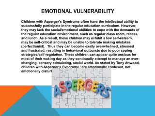 EMOTIONAL VULNERABILITY
Children with Asperger's Syndrome often have the intellectual ability to
successfully participate in the regular education curriculum. However,
they may lack the social/emotional abilities to cope with the demands of
the regular education environment, such as regular class room, recess,
and lunch. As a result, these children may exhibit a low self-esteem,
may be self-critical and may be unable to tolerate making mistakes
(perfectionist). Thus they can become easily overwhelmed, stressed
and frustrated, resulting in behavioral outbursts due to poor coping
strategies/self-regulation. These children can appear quite anxious for
most of their waking day as they continually attempt to manage an ever-
changing, sensory stimulating, social world. As stated by Tony Attwood,
children with Asperger's Syndrome "are emotionally confused, not
emotionally disturbed".
 