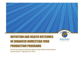 NUTRITION AND HEALTH OUTCOMES
IN ENHANCED HOMESTEAD FOOD
PRODUCTION PROGRAMS
Fred Grant, Regional Nutrition Advisor, Helen Keller International
Science Forum - September 25, 2013
 