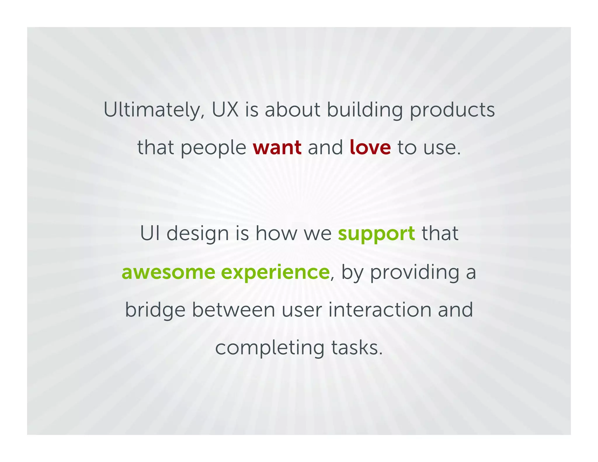 Ultimately, UX is about building products
   that people want and love to use.



   UI design is how we support that
 awesome experience, by providing a
  bridge between user interaction and
           completing tasks.
 