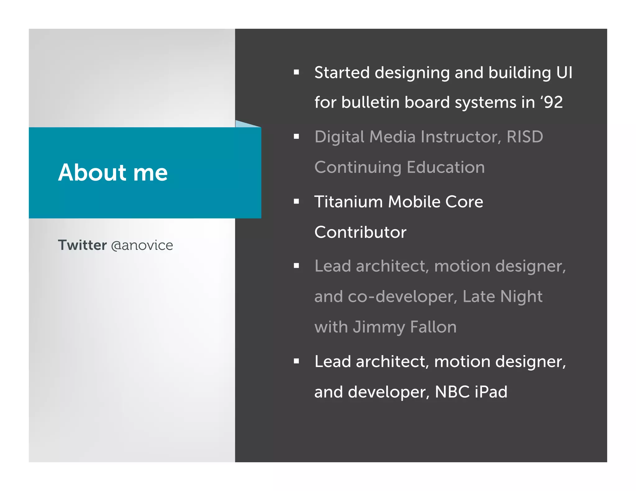 §  Started designing and building UI
                     for bulletin board systems in ‘92

                   §  Digital Media Instructor, RISD

About me             Continuing Education

                   §  Titanium Mobile Core
                     Contributor
Twitter @anovice
                   §  Lead architect, motion designer,
                     and co-developer, Late Night
                     with Jimmy Fallon

                   §  Lead architect, motion designer,
                     and developer, NBC iPad
 