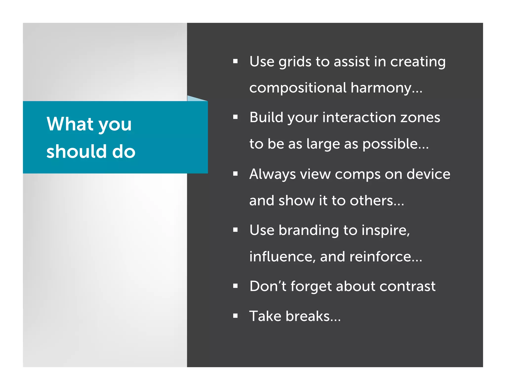§  Use grids to assist in creating
              compositional harmony…

            §  Build your interaction zones
What you
              to be as large as possible…
should do
            §  Always view comps on device
              and show it to others…

            §  Use branding to inspire,
              inﬂuence, and reinforce…

            §  Don’t forget about contrast

            §  Take breaks…
 