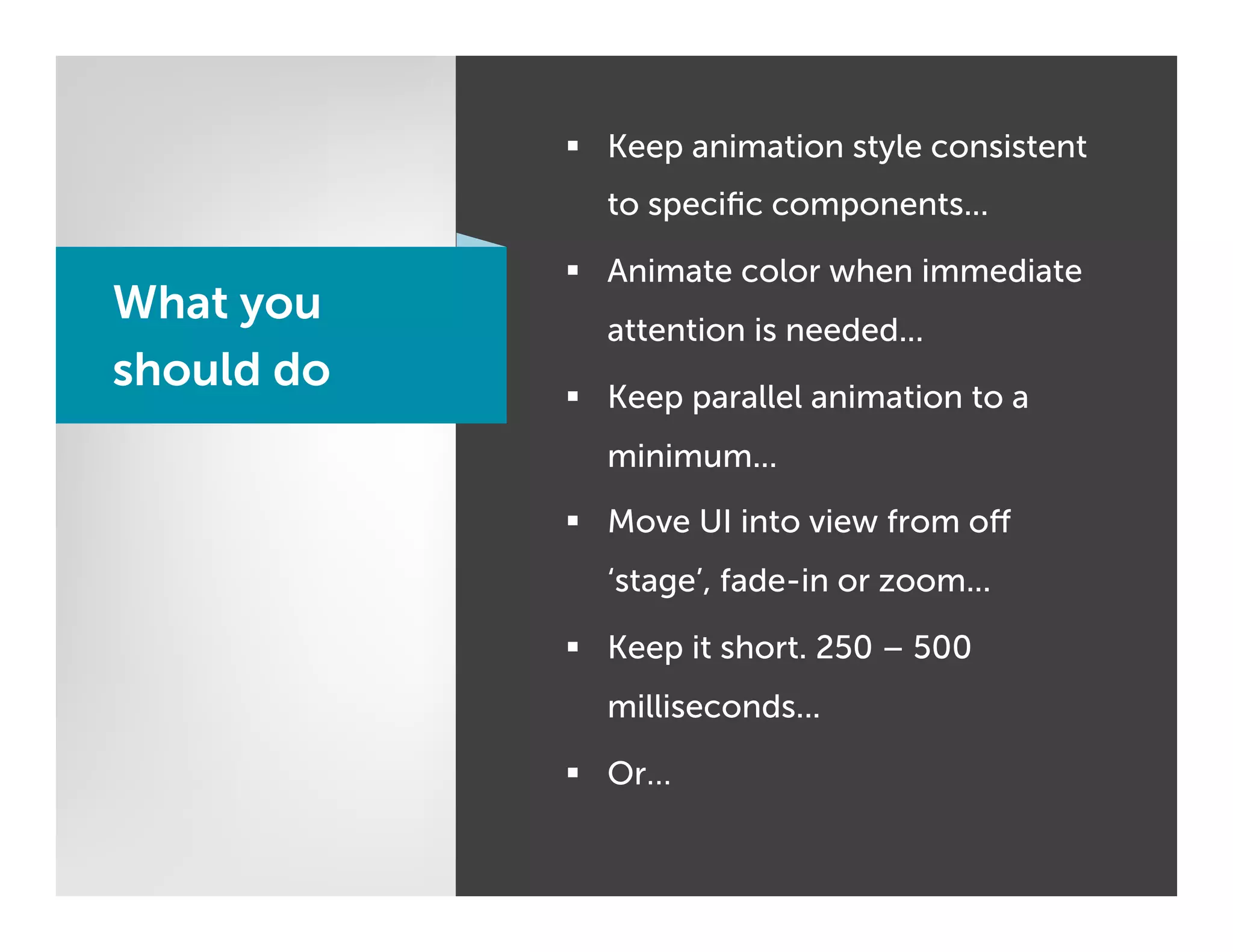 §  Keep animation style consistent
              to speciﬁc components...

            §  Animate color when immediate
What you      attention is needed...
should do   §  Keep parallel animation to a
              minimum...

            §  Move UI into view from oﬀ
              ‘stage’, fade-in or zoom...

            §  Keep it short. 250 – 500
              milliseconds...

            §  Or…
 