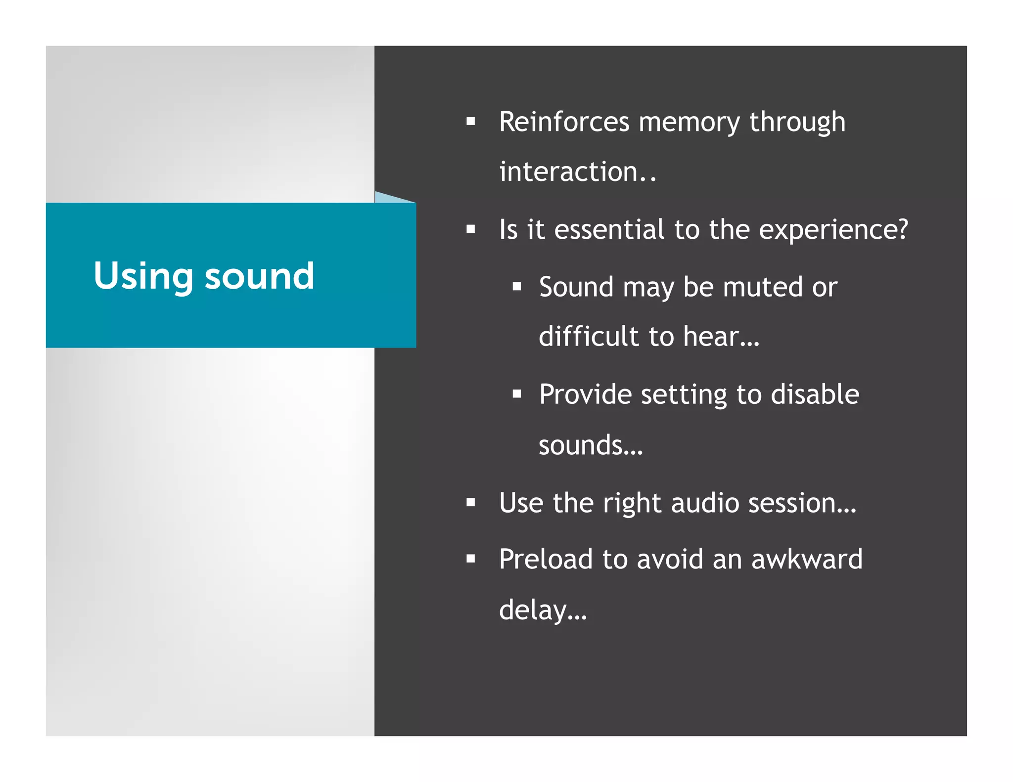 §  Reinforces memory through
                interaction..

              §  Is it essential to the experience?
Using sound      §  Sound may be muted or
                    difficult to hear…

                 §  Provide setting to disable
                    sounds…

              §  Use the right audio session…

              §  Preload to avoid an awkward
                delay…
 
