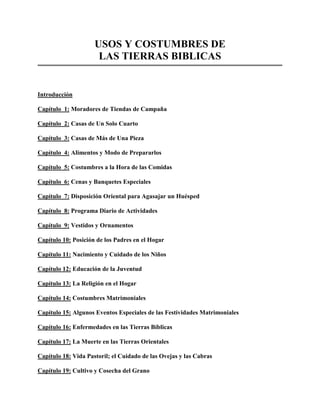 USOS Y COSTUMBRES DE
                      LAS TIERRAS BIBLICAS


Introducción

Capítulo 1: Moradores de Tiendas de Campaña

Capítulo 2: Casas de Un Solo Cuarto

Capítulo 3: Casas de Más de Una Pieza

Capítulo 4: Alimentos y Modo de Prepararlos

Capítulo 5: Costumbres a la Hora de las Comidas

Capítulo 6: Cenas y Banquetes Especiales

Capítulo 7: Disposición Oriental para Agasajar un Huésped

Capítulo 8: Programa Diario de Actividades

Capítulo 9: Vestidos y Ornamentos

Capítulo 10: Posición de los Padres en el Hogar

Capítulo 11: Nacimiento y Cuidado de los Niños

Capítulo 12: Educación de la Juventud

Capítulo 13: La Religión en el Hogar

Capítulo 14: Costumbres Matrimoniales

Capítulo 15: Algunos Eventos Especiales de las Festividades Matrimoniales

Capítulo 16: Enfermedades en las Tierras Bíblicas

Capítulo 17: La Muerte en las Tierras Orientales

Capítulo 18: Vida Pastoril; el Cuidado de las Ovejas y las Cabras

Capítulo 19: Cultivo y Cosecha del Grano
 