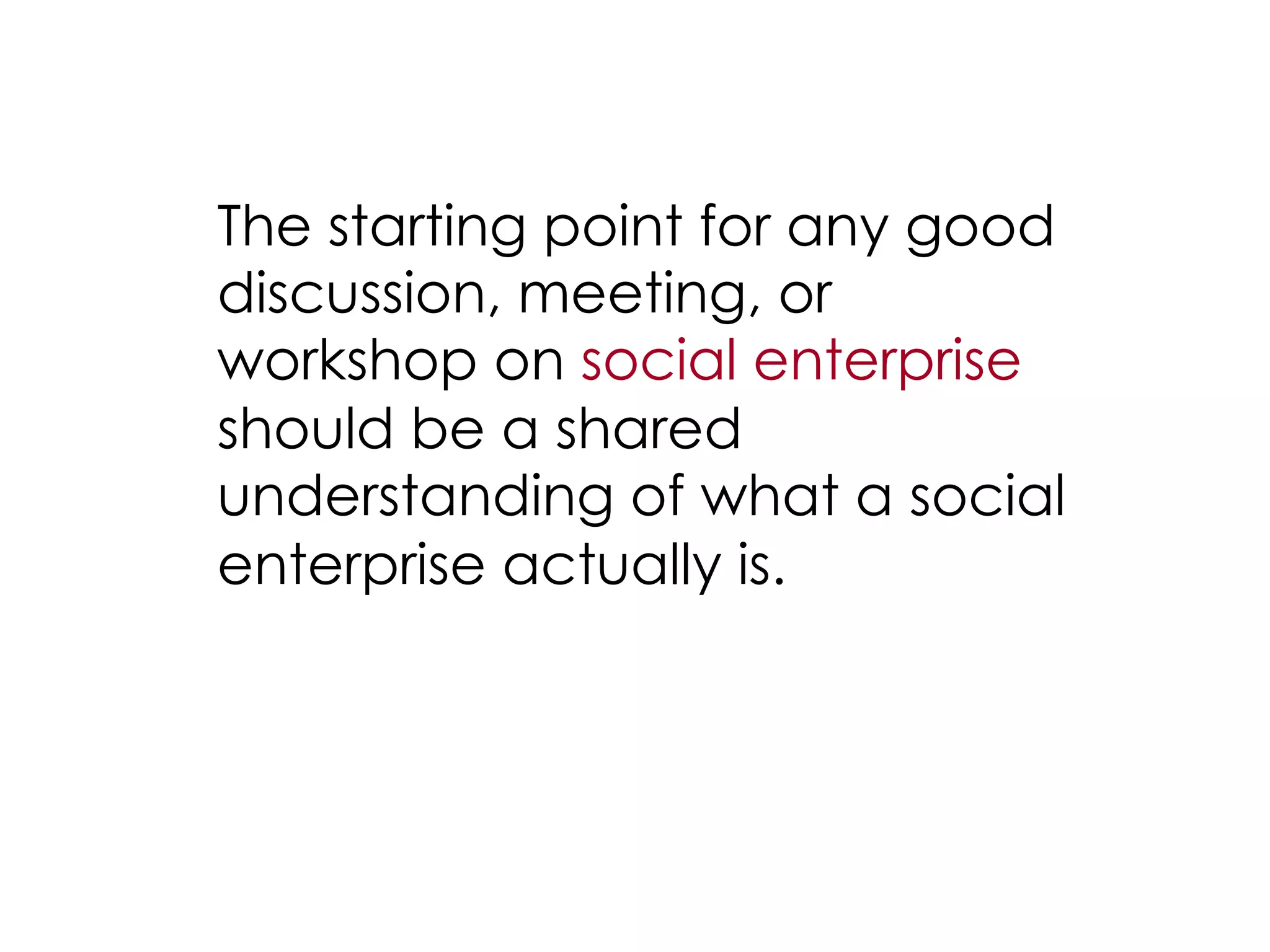 The starting point for any good
discussion, meeting, or
workshop on social enterprise
should be a shared
understanding of what a social
enterprise actually is.
 