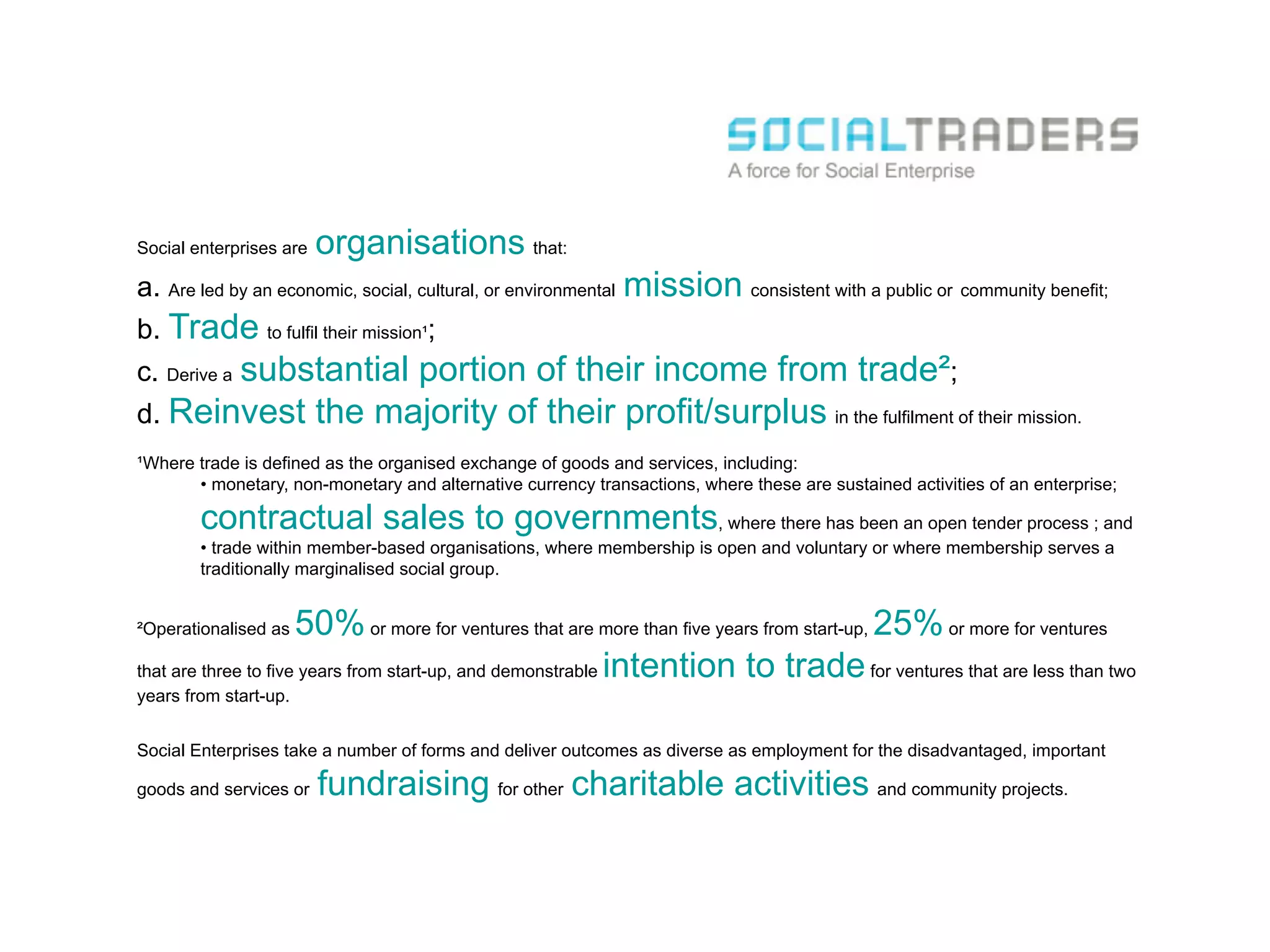 Social enterprises are   organisations that:
a. Are led by an economic, social, cultural, or environmental mission consistent with a public or community benefit;
b. Trade to fulfil their mission¹;
c. Derive a substantial portion of their income from trade²;
d. Reinvest              the majority of their profit/surplus in the fulfilment of their mission.
¹Where trade is defined as the organised exchange of goods and services, including:
       •  monetary, non-monetary and alternative currency transactions, where these are sustained activities of an enterprise;

        contractual sales to governments, where there has been an open tender process ; and
        •  trade within member-based organisations, where membership is open and voluntary or where membership serves a
        traditionally marginalised social group.


²Operationalised as   50% or more for ventures that are more than five years from start-up, 25% or more for ventures
that are three to five years from start-up, and demonstrable intention to trade for ventures that are less than two
years from start-up.


Social Enterprises take a number of forms and deliver outcomes as diverse as employment for the disadvantaged, important

goods and services or    fundraising for other charitable activities and community projects.
 