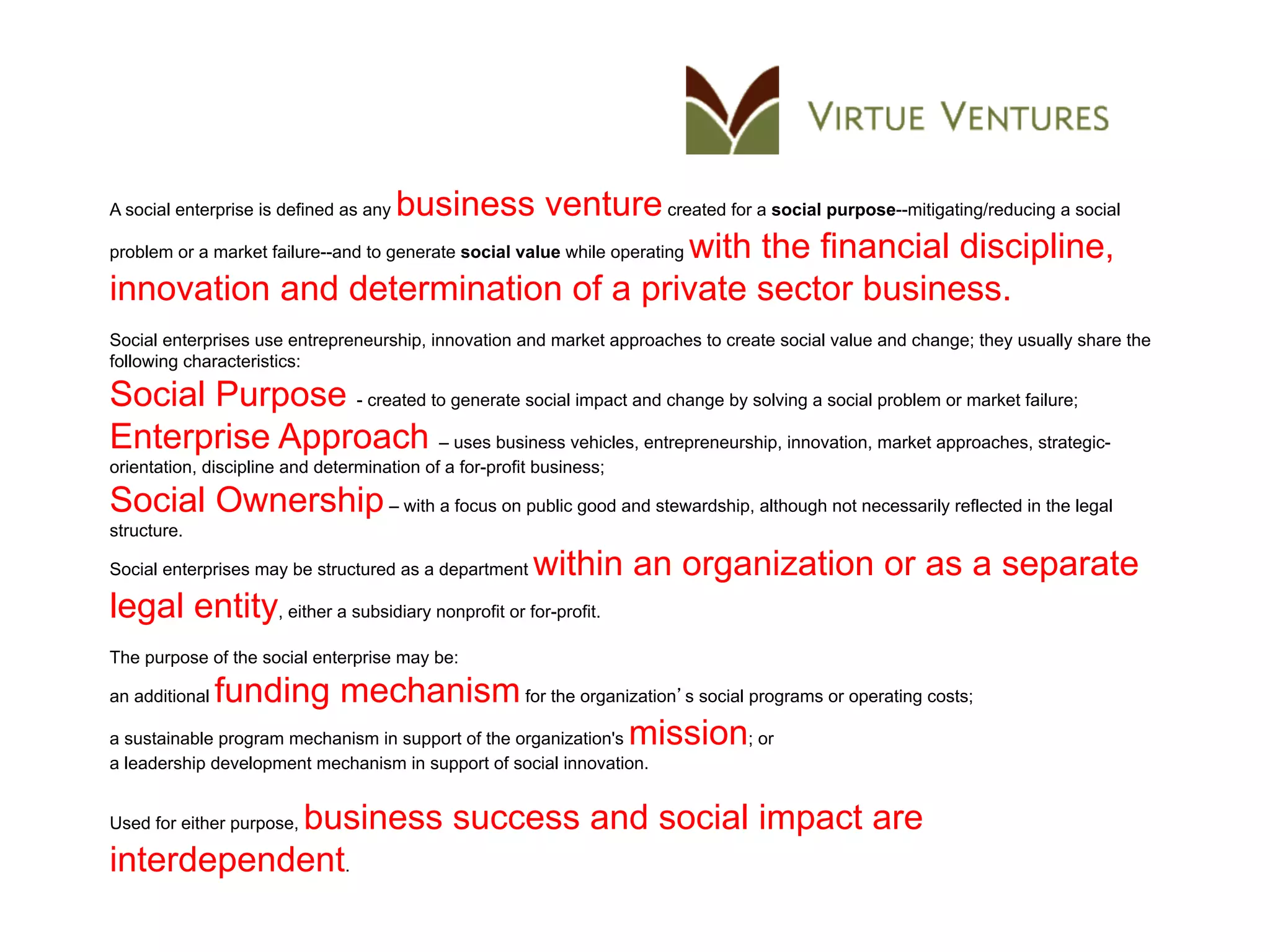 A social enterprise is defined as anybusiness venture created for a social purpose--mitigating/reducing a social
problem or a market failure--and to generate social value while operating with the financial discipline,

innovation and determination of a private sector business.
Social enterprises use entrepreneurship, innovation and market approaches to create social value and change; they usually share the
following characteristics:

Social Purpose - created to generate social impact and change by solving a social problem or market failure;
Enterprise Approach – uses business vehicles, entrepreneurship, innovation, market approaches, strategic-
orientation, discipline and determination of a for-profit business;

Social Ownership – with a focus on public good and stewardship, although not necessarily reflected in the legal
structure.

Social enterprises may be structured as a department     within an organization or as a separate
legal entity, either a subsidiary nonprofit or for-profit.
The purpose of the social enterprise may be:

an additionalfunding mechanism for the organization s social programs or operating costs;
a sustainable program mechanism in support of the organization's mission; or
a leadership development mechanism in support of social innovation.


           business success and social impact are
Used for either purpose,

interdependent.
 