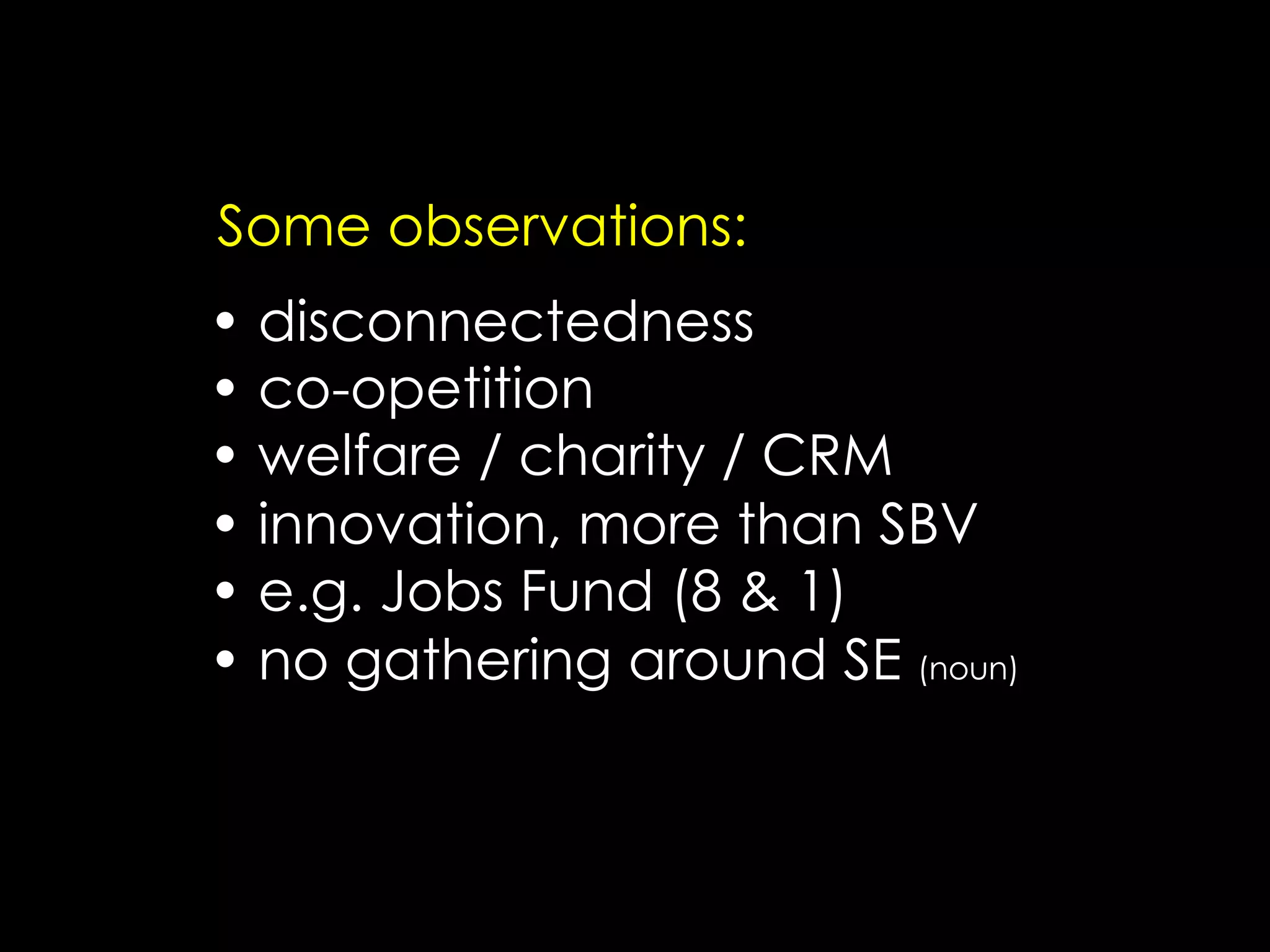 Some observations:
•  disconnectedness
•  co-opetition
•  welfare / charity / CRM
•  innovation, more than SBV
•  e.g. Jobs Fund (8 & 1)
•  no gathering around SE (noun)
 
