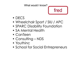 What would I know?

                            fred
•  DECS
•  Wheelchair Sport / SIU / APC
•  SPARC Disability Foundation
•  SA Mental Health
•  CanTeen
•  Consulting – NDS
•  Youthinc
•  School for Social Entrepreneurs
 
