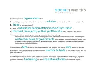Social enterprises are   organisations that:
a. Are led by an economic, social, cultural, or environmental mission consistent with a public or community benefit;
b. Trade to fulfil their mission¹;
c. Derive a substantial portion of their income from trade²;
d. Reinvest              the majority of their profit/surplus in the fulfilment of their mission.
¹Where trade is defined as the organised exchange of goods and services, including:
       •  monetary, non-monetary and alternative currency transactions, where these are sustained activities of an enterprise;

        contractual sales to governments, where there has been an open tender process ; and
        •  trade within member-based organisations, where membership is open and voluntary or where membership serves a
        traditionally marginalised social group.


²Operationalised as   50% or more for ventures that are more than five years from start-up, 25% or more for ventures
that are three to five years from start-up, and demonstrable intention to trade for ventures that are less than two
years from start-up.


Social Enterprises take a number of forms and deliver outcomes as diverse as employment for the disadvantaged, important

goods and services or    fundraising for other charitable activities and community projects.
 