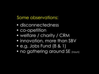 Some observations:
•  disconnectedness
•  co-opetition
•  welfare / charity / CRM
•  innovation, more than SBV
•  e.g. Jobs Fund (8 & 1)
•  no gathering around SE (noun)
 