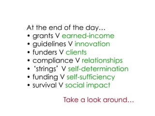 At the end of the day…
•  grants V earned-income
•  guidelines V innovation
•  funders V clients
•  compliance V relationships
•  strings V self-determination
•  funding V self-sufficiency
•  survival V social impact

           Take a look around…
 
