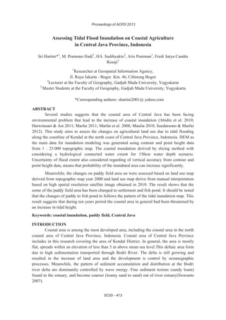 Proceedings of ACRS 2013
SC05 - 413
Assessing Tidal Flood Inundation on Coastal Agriculture
in Central Java Province, Indonesia
Sri Hartini*1
, M. Pramono Hadi2
, HA. Sudibyakto2
, Aris Poniman1
, Fredi Satya Candra
Rosaji3
1
Researcher at Geospatial Information Agency,
Jl. Raya Jakarta - Bogor. Km. 46, Cibinong Bogor
2
Lecturer at the Faculty of Geography, Gadjah Mada University, Yogyakarta
3
Master Students at the Faculty of Geography, Gadjah Mada University, Yogyakarta
*Corresponding authors: shartini2001@ yahoo.com
ABSTRACT
Several studies suggests that the coastal area of Central Java has been facing
environmental problem that lead to the increase of coastal inundation (Abidin et al. 2010;
Harwitasari & Ast 2011; Marfai 2011; Marfai et al. 2008; Maulia 2010; Soedarsono & Marfai
2012). This study aims to assess the changes on agricultural land use due to tidal flooding
along the coastline of Kendal at the north coast of Central Java Province, Indonesia. DEM as
the main data for inundation modeling was generated using contour and point height data
from 1 : 25.000 topographic map. The coastal inundation derived by slicing method with
considering a hydrological connected water extent for 150cm water depth scenario.
Uncertainty of flood extent also considered regarding of vertical accuracy from contour and
point height data, means that probability of the inundated area can increase significantly.
Meanwhile, the changes on paddy field area on were assessed based on land use map
derived from topographic map year 2000 and land use map derive from manual interpretation
based on high spatial resolution satellite image obtained in 2010. The result shows that the
some of the paddy field area has been changed to settlement and fish pond. It should be noted
that the changes of paddy to fish pond in follows the pattern of the tidal inundation map. This
result suggests that during ten years period the coastal area in general had been threatened by
an increase in tidal height.
Keywords: coastal inundation, paddy field, Central Java
INTRODUCTION
Coastal area is among the most developed area, including the coastal area in the north
coastal area of Central Java Province, Indonesia. Coastal area of Central Java Province
includes in this research covering the area of Kendal District. In general, the area is mostly
flat, spreads within an elevation of less than 5 m above mean sea level.This deltaic area form
due to high sedimentation transported through Bodri River. The delta is still growing and
resulted in the increase of land area and the development is control by oceanographic
processes. Meanwhile, the pattern of sediment accumulation and distribution at the Bodri
river delta are dominantly controlled by wave energy. Fine sediment texture (sandy loam)
found in the estuary, and become coarser (loamy sand to sand) out of river estuary(Siswanto
2007).
 