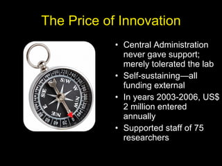 The Price of Innovation Central Administration never gave support; merely tolerated the lab Self-sustaining—all funding external In years 2003-2006, US$ 2 million entered annually Supported staff of 75 researchers 