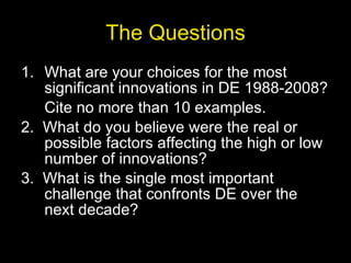 The Questions What are your choices for the most significant innovations in DE 1988-2008? Cite no more than 10 examples. 2.  What do you believe were the real or possible factors affecting the high or low number of innovations? 3.  What is the single most important challenge that confronts DE over the next decade? 