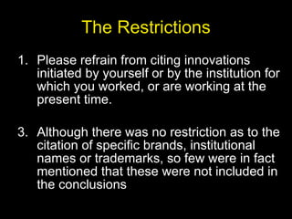 The Restrictions Please refrain from citing innovations initiated by yourself or by the institution for which you worked, or are working at the present time. Although there was no restriction as to the citation of specific brands, institutional names or trademarks, so few were in fact mentioned that these were not included in the conclusions 