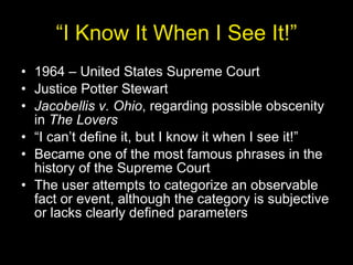 “ I Know It When I See It!” 1964 – United States Supreme Court Justice Potter Stewart Jacobellis v. Ohio , regarding possible obscenity in  The Lovers “ I can’t define it, but I know it when I see it!” Became one of the most famous phrases in the history of the Supreme Court The user attempts to categorize an observable fact or event, although the category is subjective or lacks clearly defined parameters 