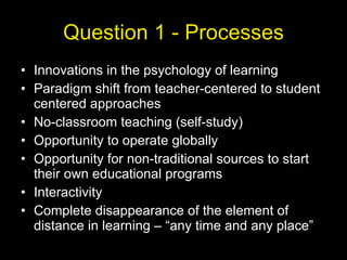 Question 1 - Processes Innovations in the psychology of learning Paradigm shift from teacher-centered to student centered approaches No-classroom teaching (self-study) Opportunity to operate globally Opportunity for non-traditional sources to start their own educational programs Interactivity Complete disappearance of the element of distance in learning – “any time and any place” 