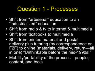 Question 1 - Processes Shift from “artesenal” education to an “industrialized” education Shift from radio & tv to internet & multimedia Shift from textbooks to multimedia Shift from printed material and postal delivery plus tutoring (by correspondence or F2F) to online (materials, delivery, return—all in one) “Unthinkable before the mid-1990s!” Mobility/portability of the process—people, content, and tools 