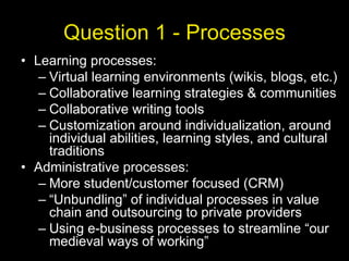 Question 1 - Processes Learning processes: Virtual learning environments (wikis, blogs, etc.) Collaborative learning strategies & communities Collaborative writing tools Customization around individualization, around individual abilities, learning styles, and cultural traditions Administrative processes: More student/customer focused (CRM) “Unbundling” of individual processes in value chain and outsourcing to private providers Using e-business processes to streamline “our medieval ways of working” 