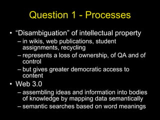Question 1 - Processes “Disambiguation” of intellectual property in wikis, web publications, student assignments, recycling represents a loss of ownership, of QA and of control but gives greater democratic access to content Web 3.0 assembling ideas and information into bodies of knowledge by mapping data semantically semantic searches based on word meanings 
