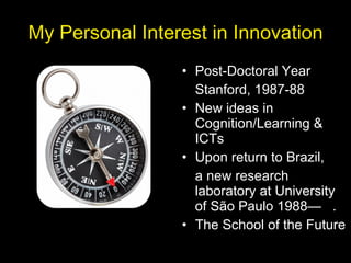 My Personal Interest in Innovation Post-Doctoral Year Stanford, 1987-88 New ideas in Cognition/Learning & ICTs Upon return to Brazil, a new research laboratory at University of São Paulo 1988—  . The School of the Future 