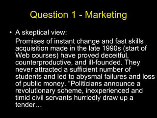 Question 1 - Marketing A skeptical view:  Promises of instant change and fast skills acquisition made in the late 1990s (start of Web courses) have proved deceitful, counterproductive, and ill-founded. They never attracted a sufficient number of students and led to abysmal failures and loss of public money. “Politicians announce a revolutionary scheme, inexperienced and timid civil servants hurriedly draw up a tender… 