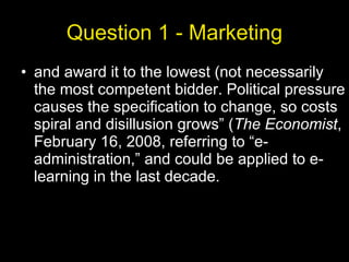 Question 1 - Marketing and award it to the lowest (not necessarily the most competent bidder. Political pressure causes the specification to change, so costs spiral and disillusion grows” ( The Economist , February 16, 2008, referring to “e-administration,” and could be applied to e-learning in the last decade. 