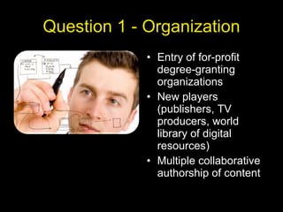Question 1 - Organization Entry of for-profit degree-granting organizations New players (publishers, TV producers, world library of digital resources) Multiple collaborative authorship of content 