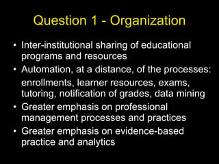 Question 1 - Organization Inter-institutional sharing of educational programs and resources Automation, at a distance, of the processes: enrollments, learner resources, exams, tutoring, notification of grades, data mining Greater emphasis on professional management processes and practices Greater emphasis on evidence-based practice and analytics 