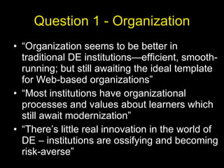 Question 1 - Organization “Organization seems to be better in traditional DE institutions—efficient, smooth-running; but still awaiting the ideal template for Web-based organizations” “Most institutions have organizational processes and values about learners which still await modernization” “There’s little real innovation in the world of DE – institutions are ossifying and becoming risk-averse” 