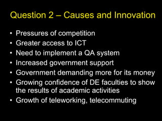 Question 2 – Causes and Innovation Pressures of competition Greater access to ICT Need to implement a QA system Increased government support Government demanding more for its money Growing confidence of DE faculties to show the results of academic activities Growth of teleworking, telecommuting 