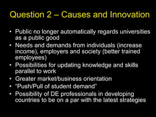Question 2 – Causes and Innovation Public no longer automatically regards universities as a public good Needs and demands from individuals (increase income), employers and society (better trained employees) Possibilities for updating knowledge and skills parallel to work Greater market/business orientation “ Push/Pull of student demand” Possibility of DE professionals in developing countries to be on a par with the latest strategies 