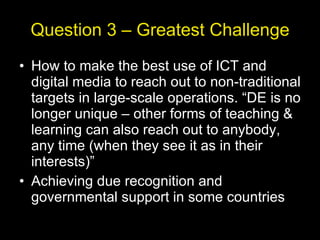 Question 3 – Greatest Challenge How to make the best use of ICT and digital media to reach out to non-traditional targets in large-scale operations. “DE is no longer unique – other forms of teaching & learning can also reach out to anybody, any time (when they see it as in their interests)” Achieving due recognition and governmental support in some countries 