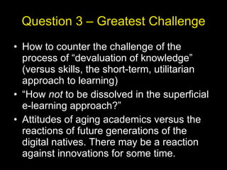 Question 3 – Greatest Challenge How to counter the challenge of the process of “devaluation of knowledge” (versus skills, the short-term, utilitarian approach to learning) “ How  not  to be dissolved in the superficial e-learning approach?” Attitudes of aging academics versus the reactions of future generations of the digital natives. There may be a reaction against innovations for some time. 